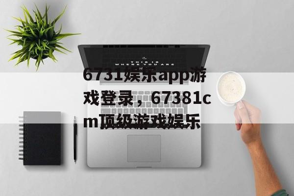 6731娱乐app游戏登录，67381cm顶级游戏娱乐