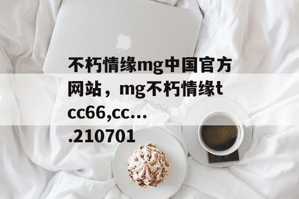 不朽情缘mg中国官方网站，mg不朽情缘tcc66,cc....210701