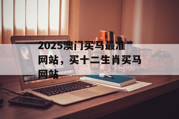 2025澳门买马最准网站，买十二生肖买马网站