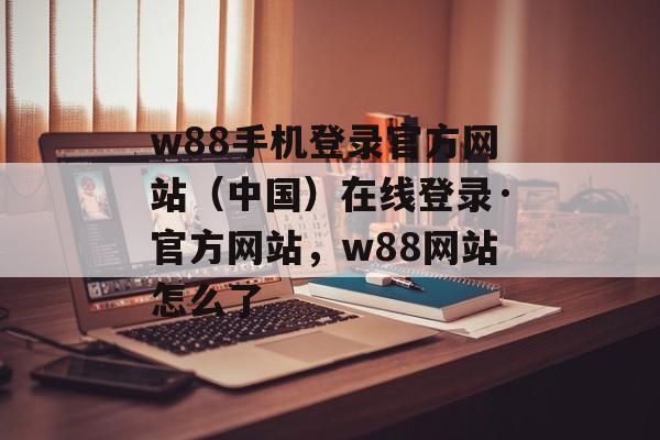 w88手机登录官方网站（中国）在线登录·官方网站，w88网站怎么了